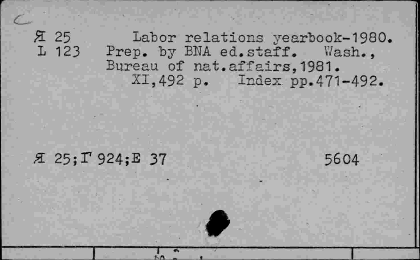 ﻿Z 25
L 123
Labor relations yearbook-1980. Prep, by BNA ed.staff. Wash., Bureau of nat.affairs,1981.
XI,492 p. Index pp.471-492.
25;T 924;E 37
5604